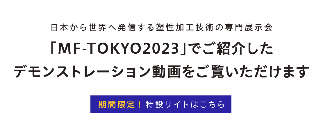 日本から世界へ発信する塑性加工技術の専門展示会「MF-TOKYO2023」でご紹介したデモンストレーション動画をご覧いただけます　期間限定！特設サイトはこちら 
