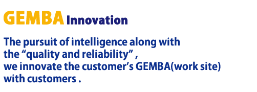 GEMBA Innovation The pursuit of intelligence along with the quality and reliability , we innovate the customer's GEMBA(work site) with customers .
